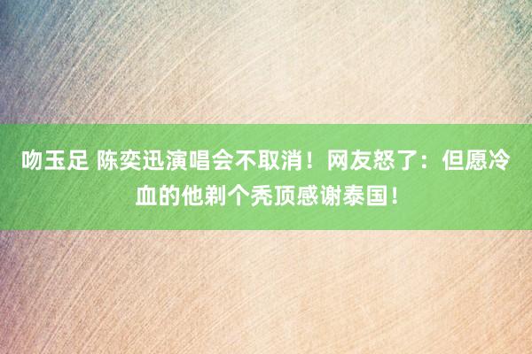 吻玉足 陈奕迅演唱会不取消！网友怒了：但愿冷血的他剃个秃顶感谢泰国！