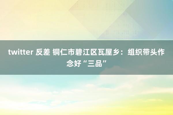 twitter 反差 铜仁市碧江区瓦屋乡：组织带头作念好“三品”