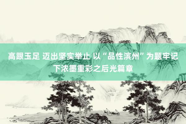 高跟玉足 迈出坚实举止 以“品性滨州”为题牢记下浓墨重彩之后光篇章