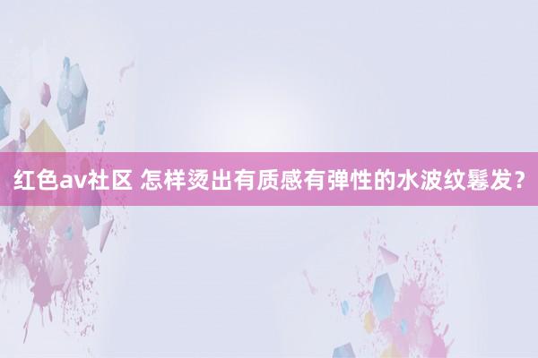 红色av社区 怎样烫出有质感有弹性的水波纹鬈发？