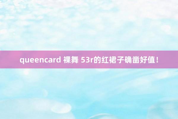 queencard 裸舞 53r的红裙子确凿好值！