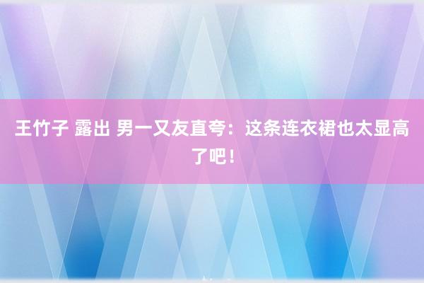 王竹子 露出 男一又友直夸：这条连衣裙也太显高了吧！