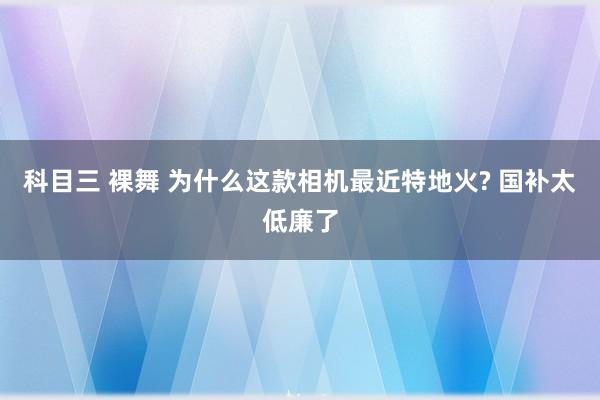 科目三 裸舞 为什么这款相机最近特地火? 国补太低廉了