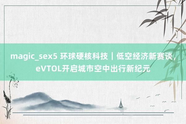 magic_sex5 环球硬核科技｜低空经济新赛谈，eVTOL开启城市空中出行新纪元