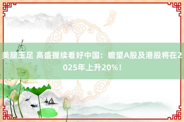 美腿玉足 高盛握续看好中国：瞻望A股及港股将在2025年上升20%！