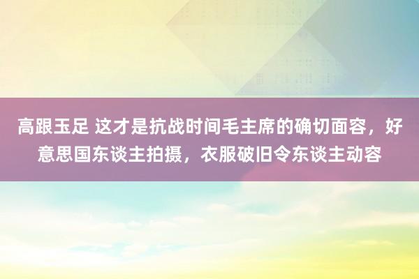 高跟玉足 这才是抗战时间毛主席的确切面容，好意思国东谈主拍摄，衣服破旧令东谈主动容