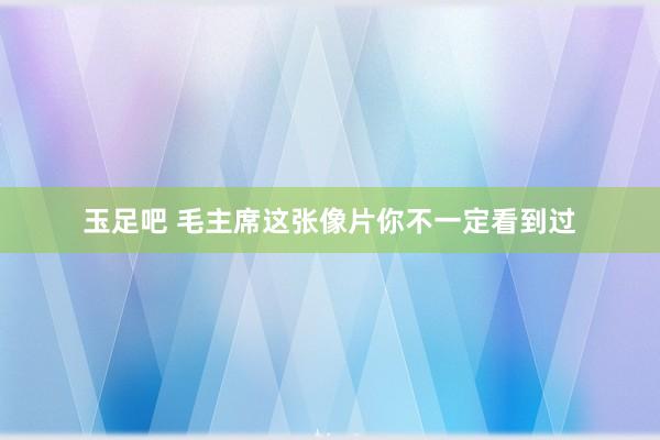 玉足吧 毛主席这张像片你不一定看到过