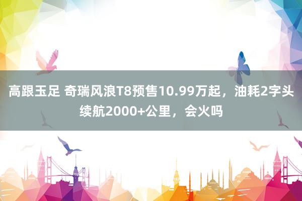 高跟玉足 奇瑞风浪T8预售10.99万起，油耗2字头续航2000+公里，会火吗