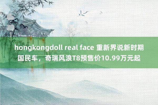 hongkongdoll real face 重新界说新时期国民车，奇瑞风浪T8预售价10.99万元起