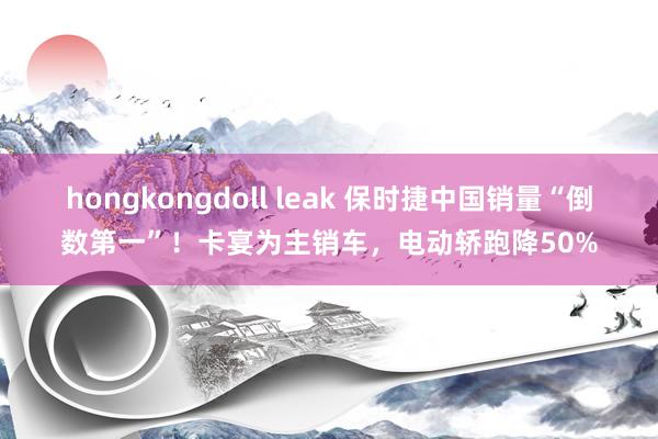 hongkongdoll leak 保时捷中国销量“倒数第一”！卡宴为主销车，电动轿跑降50%