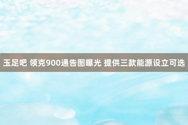 玉足吧 领克900通告图曝光 提供三款能源设立可选