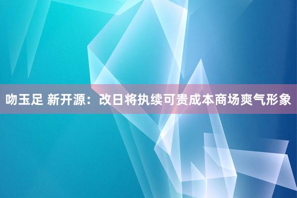 吻玉足 新开源：改日将执续可贵成本商场爽气形象