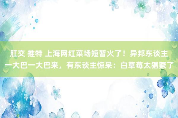 肛交 推特 上海网红菜场短暂火了！异邦东谈主一大巴一大巴来，有东谈主惊呆：白草莓太猖獗了