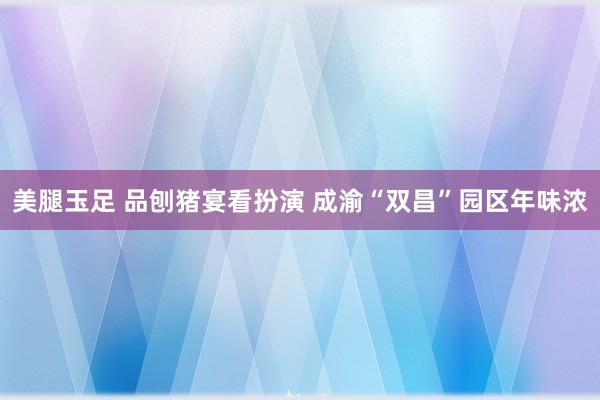 美腿玉足 品刨猪宴看扮演 成渝“双昌”园区年味浓