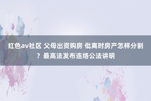 红色av社区 父母出资购房 仳离时房产怎样分割？最高法发布连络公法讲明