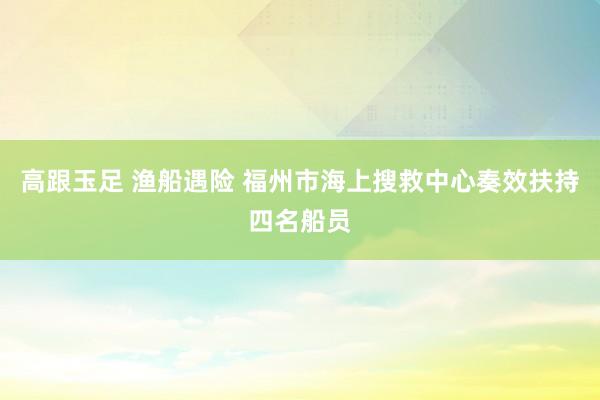 高跟玉足 渔船遇险 福州市海上搜救中心奏效扶持四名船员