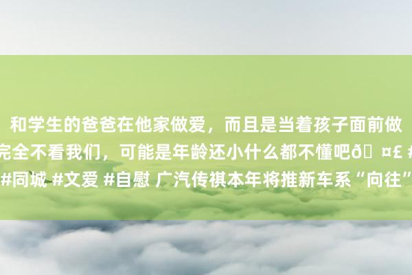 和学生的爸爸在他家做爱，而且是当着孩子面前做爱，太刺激了，孩子完全不看我们，可能是年龄还小什么都不懂吧🤣 #同城 #文爱 #自慰 广汽传祺本年将推新车系“向往”，主打高端及高阶智驾