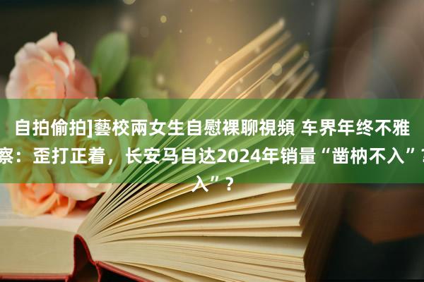 自拍偷拍]藝校兩女生自慰裸聊視頻 车界年终不雅察：歪打正着，长安马自达2024年销量“凿枘不入”？