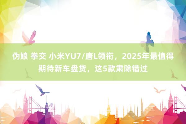 伪娘 拳交 小米YU7/唐L领衔，2025年最值得期待新车盘货，这5款肃除错过