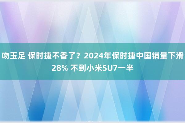 吻玉足 保时捷不香了？2024年保时捷中国销量下滑28% 不到小米SU7一半