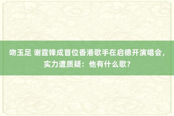 吻玉足 谢霆锋成首位香港歌手在启德开演唱会，实力遭质疑：他有什么歌？