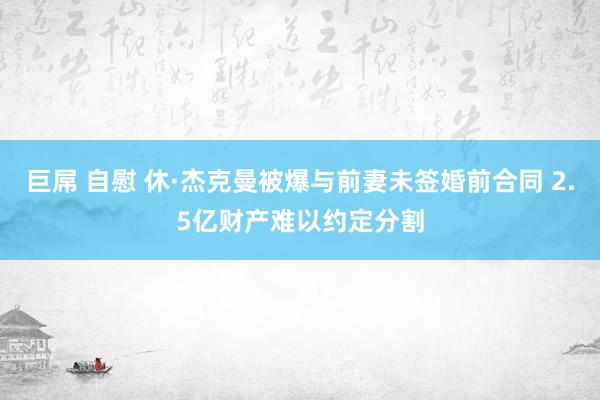 巨屌 自慰 休·杰克曼被爆与前妻未签婚前合同 2.5亿财产难以约定分割