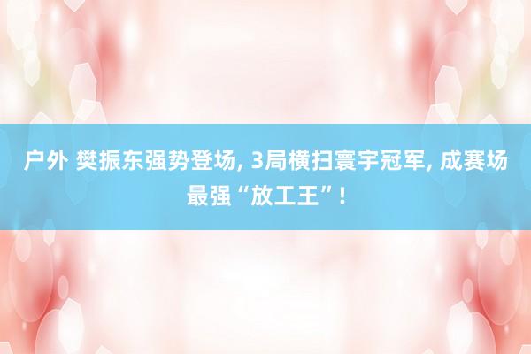 户外 樊振东强势登场， 3局横扫寰宇冠军， 成赛场最强“放工王”!