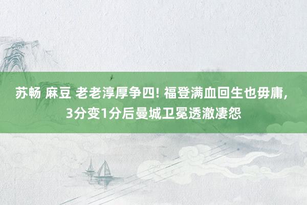 苏畅 麻豆 老老淳厚争四! 福登满血回生也毋庸， 3分变1分后曼城卫冕透澈凄怨